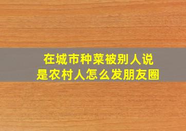 在城市种菜被别人说是农村人怎么发朋友圈