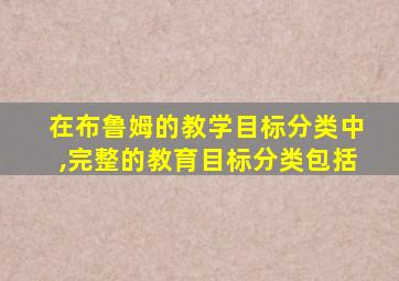 在布鲁姆的教学目标分类中,完整的教育目标分类包括