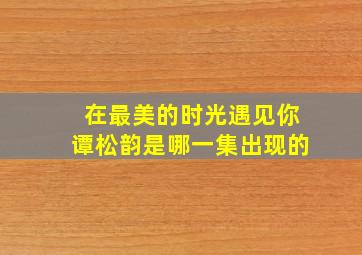 在最美的时光遇见你谭松韵是哪一集出现的