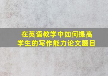 在英语教学中如何提高学生的写作能力论文题目