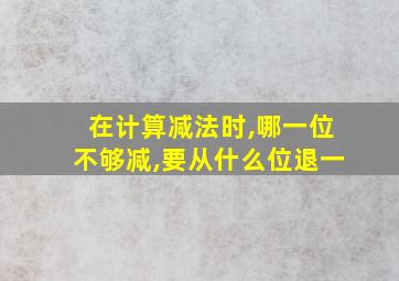 在计算减法时,哪一位不够减,要从什么位退一