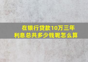 在银行贷款10万三年利息总共多少钱呢怎么算