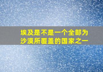 埃及是不是一个全部为沙漠所覆盖的国家之一