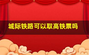 城际铁路可以取高铁票吗