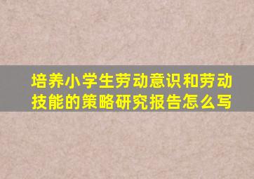 培养小学生劳动意识和劳动技能的策略研究报告怎么写