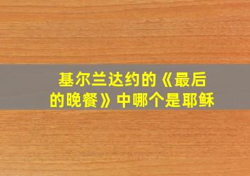 基尔兰达约的《最后的晚餐》中哪个是耶稣