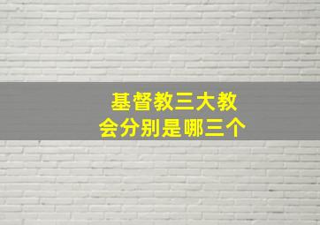 基督教三大教会分别是哪三个