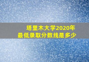 塔里木大学2020年最低录取分数线是多少