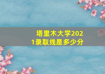 塔里木大学2021录取线是多少分