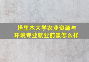 塔里木大学农业资源与环境专业就业前景怎么样