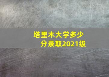 塔里木大学多少分录取2021级