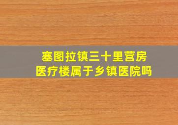 塞图拉镇三十里营房医疗楼属于乡镇医院吗