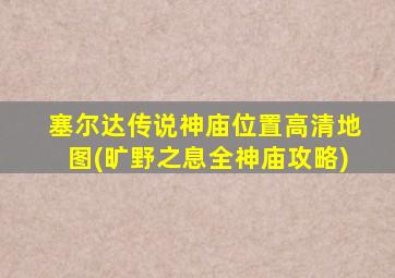 塞尔达传说神庙位置高清地图(旷野之息全神庙攻略)