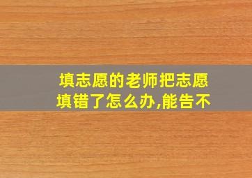 填志愿的老师把志愿填错了怎么办,能告不