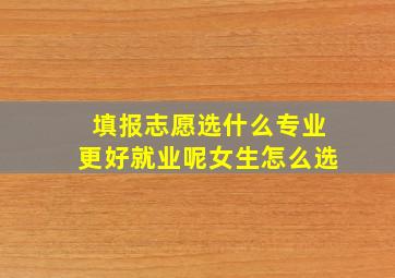 填报志愿选什么专业更好就业呢女生怎么选