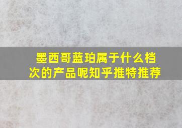 墨西哥蓝珀属于什么档次的产品呢知乎推特推荐