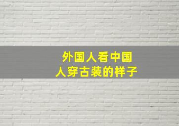 外国人看中国人穿古装的样子