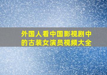 外国人看中国影视剧中的古装女演员视频大全