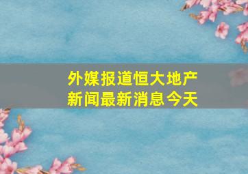 外媒报道恒大地产新闻最新消息今天