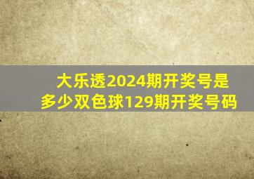 大乐透2024期开奖号是多少双色球129期开奖号码