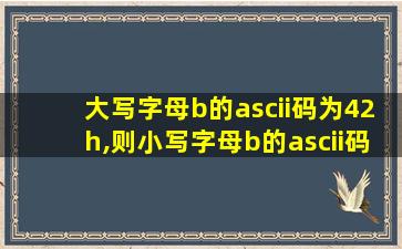 大写字母b的ascii码为42h,则小写字母b的ascii码为