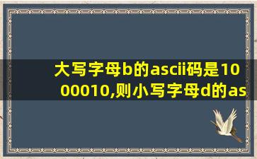 大写字母b的ascii码是1000010,则小写字母d的ascii码是