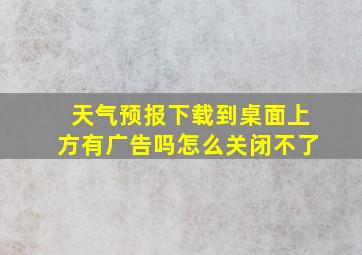 天气预报下载到桌面上方有广告吗怎么关闭不了