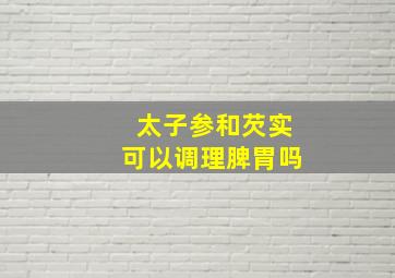 太子参和芡实可以调理脾胃吗