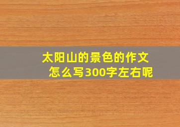 太阳山的景色的作文怎么写300字左右呢