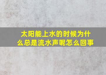 太阳能上水的时候为什么总是流水声呢怎么回事