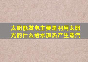 太阳能发电主要是利用太阳光的什么给水加热产生蒸汽