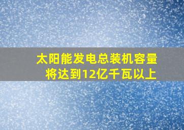 太阳能发电总装机容量将达到12亿千瓦以上