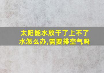 太阳能水放干了上不了水怎么办,需要排空气吗