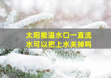 太阳能溢水口一直流水可以把上水关掉吗