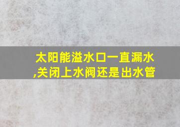 太阳能溢水口一直漏水,关闭上水阀还是出水管