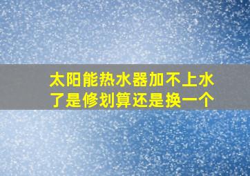 太阳能热水器加不上水了是修划算还是换一个