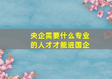 央企需要什么专业的人才才能进国企