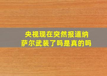 央视现在突然报道纳萨尔武装了吗是真的吗