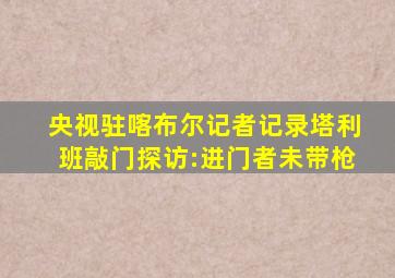 央视驻喀布尔记者记录塔利班敲门探访:进门者未带枪