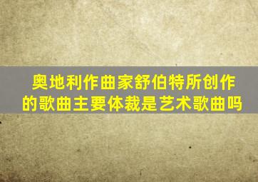 奥地利作曲家舒伯特所创作的歌曲主要体裁是艺术歌曲吗