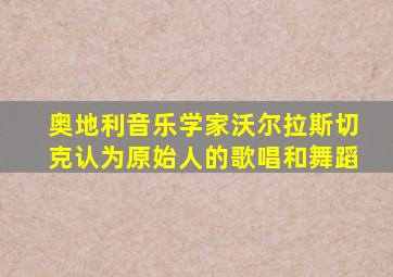 奥地利音乐学家沃尔拉斯切克认为原始人的歌唱和舞蹈