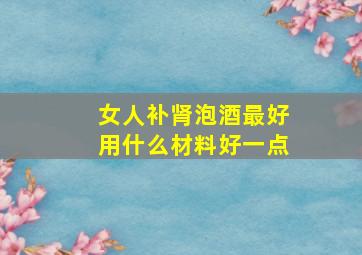 女人补肾泡酒最好用什么材料好一点