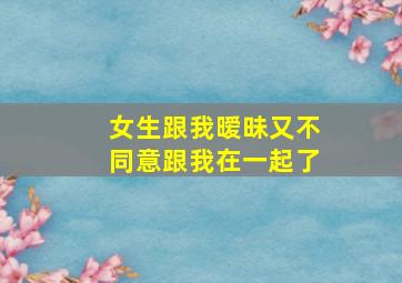 女生跟我暧昧又不同意跟我在一起了