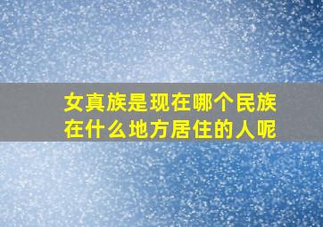 女真族是现在哪个民族在什么地方居住的人呢