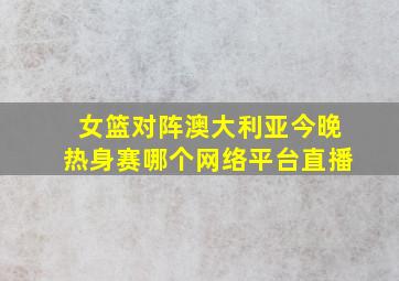 女篮对阵澳大利亚今晚热身赛哪个网络平台直播