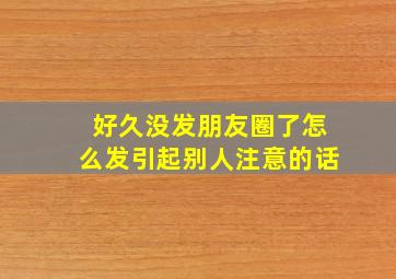 好久没发朋友圈了怎么发引起别人注意的话