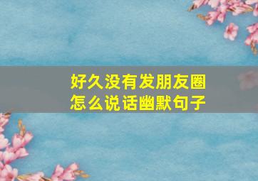 好久没有发朋友圈怎么说话幽默句子