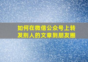 如何在微信公众号上转发别人的文章到朋友圈