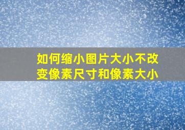 如何缩小图片大小不改变像素尺寸和像素大小