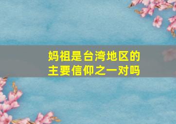 妈祖是台湾地区的主要信仰之一对吗